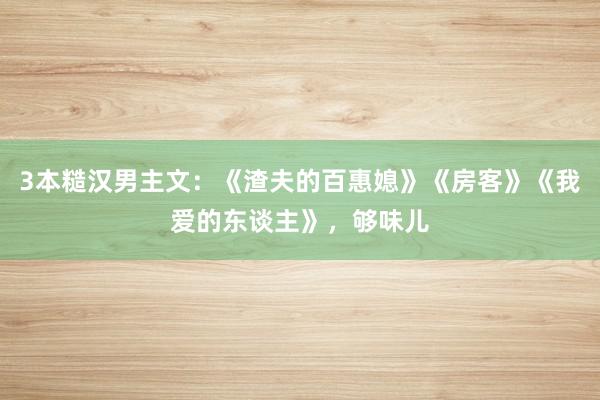 3本糙汉男主文：《渣夫的百惠媳》《房客》《我爱的东谈主》，够味儿