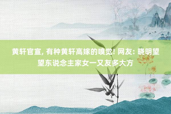 黄轩官宣, 有种黄轩高嫁的嗅觉! 网友: 晓明望望东说念主家女一又友多大方