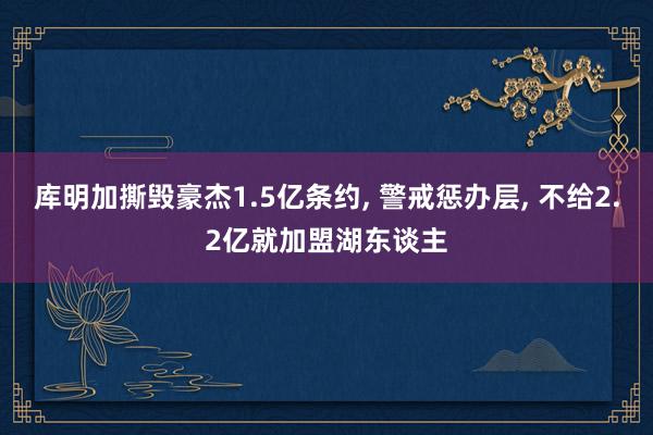 库明加撕毁豪杰1.5亿条约, 警戒惩办层, 不给2.2亿就加盟湖东谈主