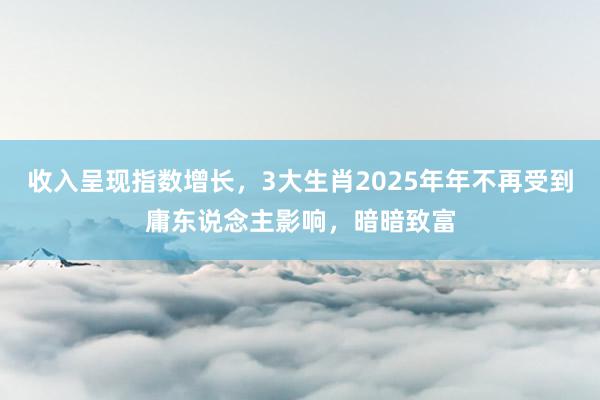 收入呈现指数增长，3大生肖2025年年不再受到庸东说念主影响，暗暗致富