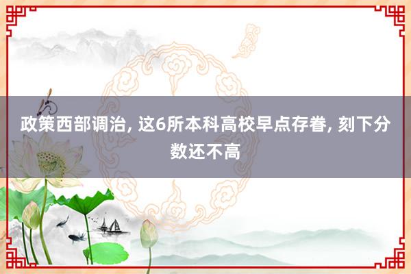 政策西部调治, 这6所本科高校早点存眷, 刻下分数还不高