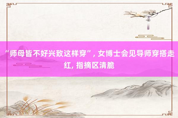 “师母皆不好兴致这样穿”, 女博士会见导师穿搭走红, 指摘区清脆