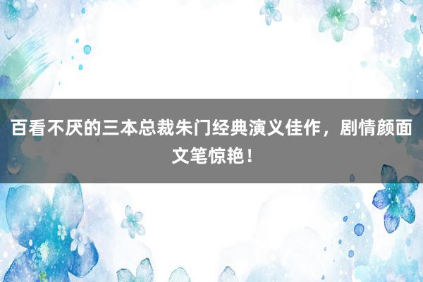 百看不厌的三本总裁朱门经典演义佳作，剧情颜面文笔惊艳！