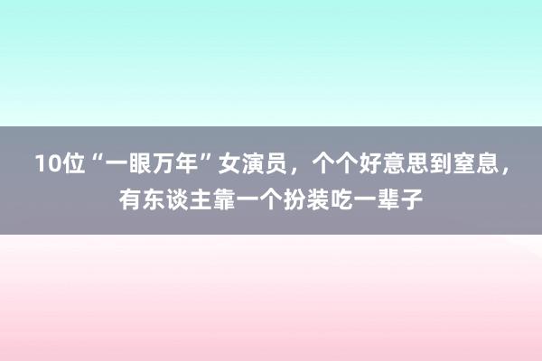 10位“一眼万年”女演员，个个好意思到窒息，有东谈主靠一个扮装吃一辈子