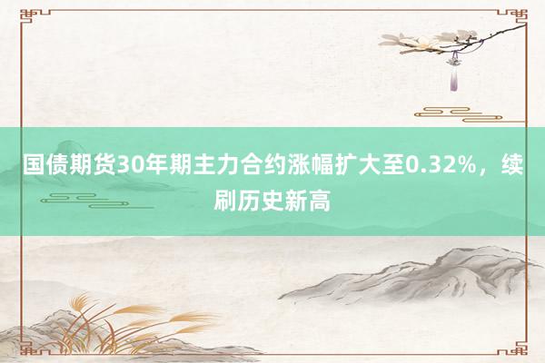 国债期货30年期主力合约涨幅扩大至0.32%，续刷历史新高