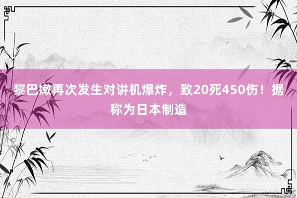 黎巴嫩再次发生对讲机爆炸，致20死450伤！据称为日本制造