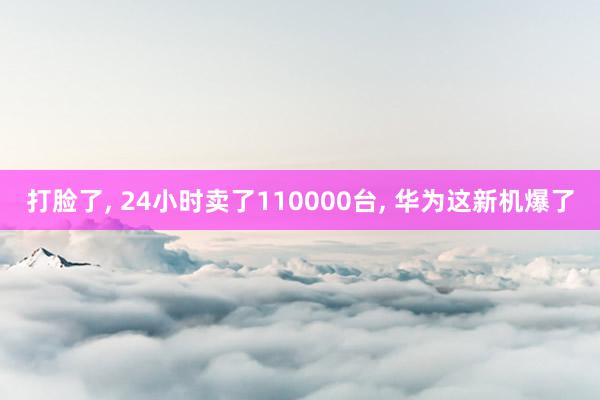 打脸了, 24小时卖了110000台, 华为这新机爆了