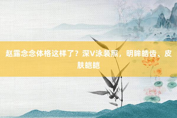 赵露念念体格这样了？深V泳装照，明眸皓齿、皮肤皑皑