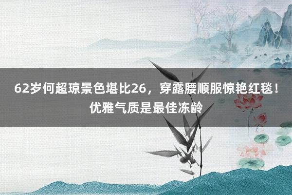 62岁何超琼景色堪比26，穿露腰顺服惊艳红毯！优雅气质是最佳冻龄