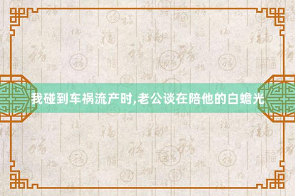 我碰到车祸流产时,老公谈在陪他的白蟾光