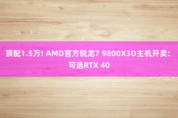 顶配1.5万! AMD官方锐龙7 9800X3D主机开卖: 可选RTX 40