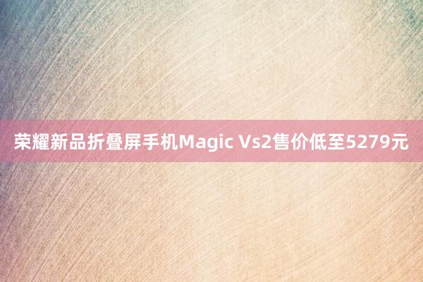 荣耀新品折叠屏手机Magic Vs2售价低至5279元