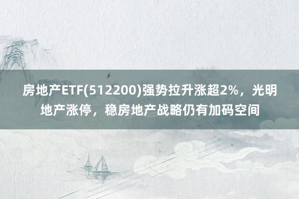 房地产ETF(512200)强势拉升涨超2%，光明地产涨停，稳房地产战略仍有加码空间