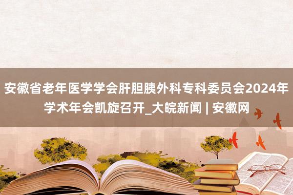 安徽省老年医学学会肝胆胰外科专科委员会2024年学术年会凯旋召开_大皖新闻 | 安徽网