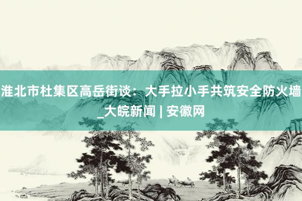 淮北市杜集区高岳街谈：大手拉小手共筑安全防火墙_大皖新闻 | 安徽网