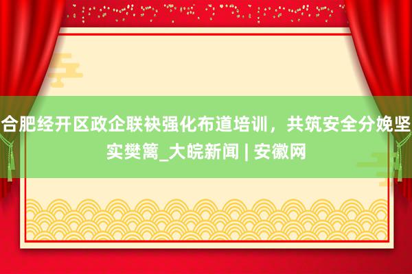 合肥经开区政企联袂强化布道培训，共筑安全分娩坚实樊篱_大皖新闻 | 安徽网